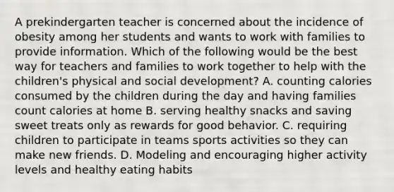 A prekindergarten teacher is concerned about the incidence of obesity among her students and wants to work with families to provide information. Which of the following would be the best way for teachers and families to work together to help with the children's physical and social development? A. counting calories consumed by the children during the day and having families count calories at home B. serving healthy snacks and saving sweet treats only as rewards for good behavior. C. requiring children to participate in teams sports activities so they can make new friends. D. Modeling and encouraging higher activity levels and healthy eating habits