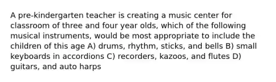 A pre-kindergarten teacher is creating a music center for classroom of three and four year olds, which of the following musical instruments, would be most appropriate to include the children of this age A) drums, rhythm, sticks, and bells B) small keyboards in accordions C) recorders, kazoos, and flutes D) guitars, and auto harps