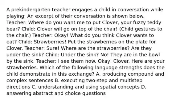 A prekindergarten teacher engages a child in conversation while playing. An excerpt of their conversation is shown below. Teacher: Where do you want me to put Clover, your fuzzy teddy bear? Child: Clover will go on top of the chair! (Child gestures to the chair.) Teacher: Okay! What do you think Clover wants to eat? Child: Strawberries! Put the strawberries on the plate for Clover. Teacher: Sure! Where are the strawberries? Are they under the sink? Child: Under the sink? No! They are in the bowl by the sink. Teacher: I see them now. Okay, Clover. Here are your strawberries. Which of the following language strengths does the child demonstrate in this exchange? A. producing compound and complex sentences B. executing two-step and multistep directions C. understanding and using spatial concepts D. answering abstract and choice questions