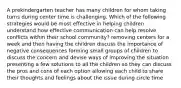 A prekindergarten teacher has many children for whom taking turns during center time is challenging. Which of the following strategies would be most effective in helping children understand how effective communication can help resolve conflicts within their school community? removing centers for a week and then having the children discuss the importance of negative consequences forming small groups of children to discuss the concern and devise ways of improving the situation presenting a few solutions to all the children so they can discuss the pros and cons of each option allowing each child to share their thoughts and feelings about the issue during circle time