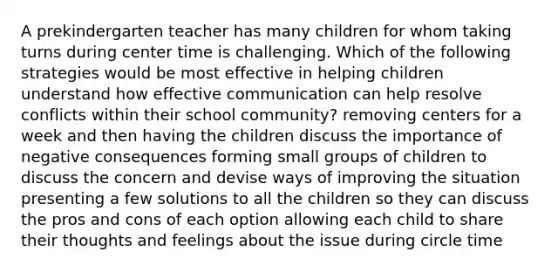 A prekindergarten teacher has many children for whom taking turns during center time is challenging. Which of the following strategies would be most effective in helping children understand how effective communication can help resolve conflicts within their school community? removing centers for a week and then having the children discuss the importance of negative consequences forming small groups of children to discuss the concern and devise ways of improving the situation presenting a few solutions to all the children so they can discuss the pros and cons of each option allowing each child to share their thoughts and feelings about the issue during circle time