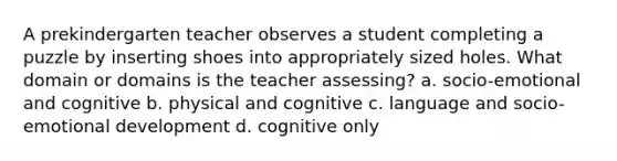 A prekindergarten teacher observes a student completing a puzzle by inserting shoes into appropriately sized holes. What domain or domains is the teacher assessing? a. socio-emotional and cognitive b. physical and cognitive c. language and socio-emotional development d. cognitive only