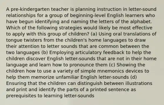 A pre-kindergarten teacher is planning instruction in letter-sound relationships for a group of beginning-level English learners who have begun identifying and naming the letters of the alphabet. Which of the following strategies would likely be most effective to apply with this group of children? (a) Using oral translations of tongue twisters from the children's home languages to draw their attention to letter sounds that are common between the two languages (b) Employing articulatory feedback to help the children discover English letter-sounds that are not in their home language and learn how to pronounce them (c) Showing the children how to use a variety of simple mnemonics devices to help them memorize unfamiliar English letter-sounds (d) Ensuring that the children can distinguish between illustrations and print and identify the parts of a printed sentence as prerequisites to learning letter-sounds