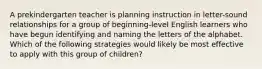 A prekindergarten teacher is planning instruction in letter-sound relationships for a group of beginning-level English learners who have begun identifying and naming the letters of the alphabet. Which of the following strategies would likely be most effective to apply with this group of children?