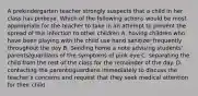 A prekindergarten teacher strongly suspects that a child in her class has pinkeye. Which of the following actions would be most appropriate for the teacher to take in an attempt to prevent the spread of this infection to other children A. having children who have been playing with the child use hand sanitizer frequently throughout the day B. Sending home a note advising students' parents/guardians of the symptoms of pink eye C. separating the child from the rest of the class for the remainder of the day. D. contacting the parents/guardians immediately to discuss the teacher's concerns and request that they seek medical attention for their child