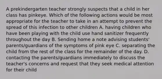 A prekindergarten teacher strongly suspects that a child in her class has pinkeye. Which of the following actions would be most appropriate for the teacher to take in an attempt to prevent the spread of this infection to other children A. having children who have been playing with the child use hand sanitizer frequently throughout the day B. Sending home a note advising students' parents/guardians of the symptoms of pink eye C. separating the child from the rest of the class for the remainder of the day. D. contacting the parents/guardians immediately to discuss the teacher's concerns and request that they seek medical attention for their child