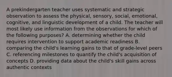 A prekindergarten teacher uses systematic and strategic observation to assess the physical, sensory, social, emotional, cognitive, and linguistic development of a child. The teacher will most likely use information from the observations for which of the following purposes? A. determining whether the child requires intervention to support academic readiness B. comparing the child's learning gains to that of grade-level peers C. referencing milestones to quantify the child's acquisition of concepts D. providing data about the child's skill gains across authentic contexts