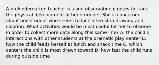 A prekindergarten teacher is using observational notes to track the physical development of her students. She is concerned about one student who seems to lack interest in drawing and coloring. What activities would be most useful for her to observe in order to collect more data along this same line? A. the child's interactions with other students at the dramatic play center B. how the child feeds herself at lunch and snack time C. which centers the child is most drawn toward D. how fast the child runs during outside time