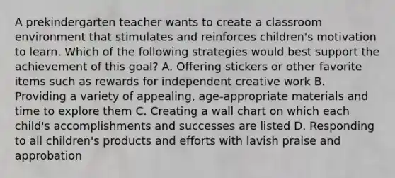 A prekindergarten teacher wants to create a classroom environment that stimulates and reinforces children's motivation to learn. Which of the following strategies would best support the achievement of this goal? A. Offering stickers or other favorite items such as rewards for independent creative work B. Providing a variety of appealing, age-appropriate materials and time to explore them C. Creating a wall chart on which each child's accomplishments and successes are listed D. Responding to all children's products and efforts with lavish praise and approbation