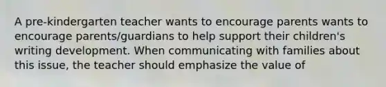 A pre-kindergarten teacher wants to encourage parents wants to encourage parents/guardians to help support their children's writing development. When communicating with families about this issue, the teacher should emphasize the value of