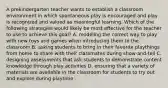 A prekindergarten teacher wants to establish a classroom environment in which spontaneous play is encouraged and play is recognized and valued as meaningful learning. Which of the following strategies would likely be most effective for the teacher to use to achieve this goal? A. modeling the correct way to play with new toys and games when introducing them to the classroom B. asking students to bring in their favorite playthings from home to share with their classmates during show-and-tell C. designing assessments that ask students to demonstrate content knowledge through play activities D. ensuring that a variety of materials are available in the classroom for students to try out and explore during playtime