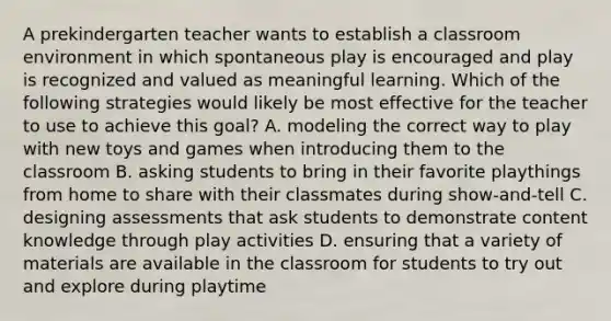 A prekindergarten teacher wants to establish a classroom environment in which spontaneous play is encouraged and play is recognized and valued as meaningful learning. Which of the following strategies would likely be most effective for the teacher to use to achieve this goal? A. modeling the correct way to play with new toys and games when introducing them to the classroom B. asking students to bring in their favorite playthings from home to share with their classmates during show-and-tell C. designing assessments that ask students to demonstrate content knowledge through play activities D. ensuring that a variety of materials are available in the classroom for students to try out and explore during playtime