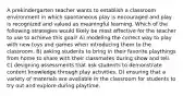 A prekindergarten teacher wants to establish a classroom environment in which spontaneous play is encouraged and play is recognized and valued as meaningful learning. Which of the following strategies would likely be most effective for the teacher to use to achieve this goal? A) modeling the correct way to play with new toys and games when introducing them to the classroom. B) asking students to bring in their favorite playthings from home to share with their classmates during show and tell. C) designing assessments that ask students to demonstrate content knowledge through play activities. D) ensuring that a variety of materials are available in the classroom for students to try out and explore during playtime.