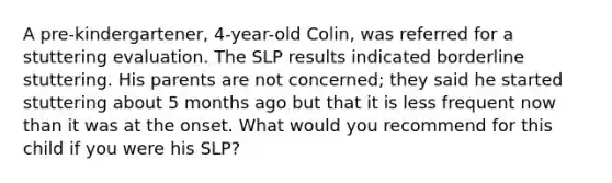 A pre-kindergartener, 4-year-old Colin, was referred for a stuttering evaluation. The SLP results indicated borderline stuttering. His parents are not concerned; they said he started stuttering about 5 months ago but that it is less frequent now than it was at the onset. What would you recommend for this child if you were his SLP?