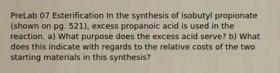 PreLab 07 Esterification In the synthesis of isobutyl propionate (shown on pg. 521), excess propanoic acid is used in the reaction. a) What purpose does the excess acid serve? b) What does this indicate with regards to the relative costs of the two starting materials in this synthesis?