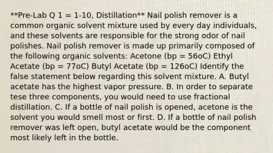 **Pre-Lab Q 1 = 1-10, Distillation** Nail polish remover is a common organic solvent mixture used by every day individuals, and these solvents are responsible for the strong odor of nail polishes. Nail polish remover is made up primarily composed of the following organic solvents: Acetone (bp = 56oC) Ethyl Acetate (bp = 77oC) Butyl Acetate (bp = 126oC) Identify the false statement below regarding this solvent mixture. A. Butyl acetate has the highest vapor pressure. B. In order to separate tese three components, you would need to use fractional distillation. C. If a bottle of nail polish is opened, acetone is the solvent you would smell most or first. D. If a bottle of nail polish remover was left open, butyl acetate would be the component most likely left in the bottle.