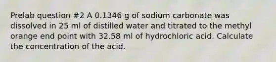 Prelab question #2 A 0.1346 g of sodium carbonate was dissolved in 25 ml of distilled water and titrated to the methyl orange end point with 32.58 ml of hydrochloric acid. Calculate the concentration of the acid.