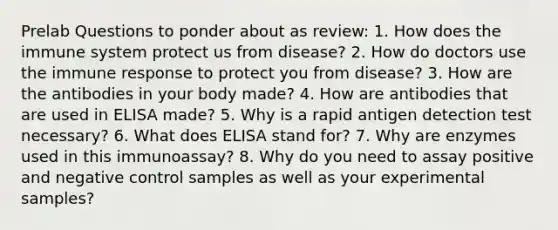 Prelab Questions to ponder about as review: 1. How does the immune system protect us from disease? 2. How do doctors use the immune response to protect you from disease? 3. How are the antibodies in your body made? 4. How are antibodies that are used in ELISA made? 5. Why is a rapid antigen detection test necessary? 6. What does ELISA stand for? 7. Why are enzymes used in this immunoassay? 8. Why do you need to assay positive and negative control samples as well as your experimental samples?