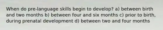 When do pre-language skills begin to develop? a) between birth and two months b) between four and six months c) prior to birth, during prenatal development d) between two and four months