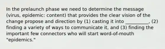 In the prelaunch phase we need to determine the message (virus, epidemic: content) that provides the clear vision of the change propose and direction by (1) casting it into __________, (2) finding a variety of ways to communicate it, and (3) finding the important few connectors who will start word-of-mouth "epidemics."