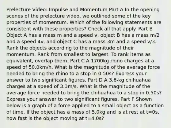 Prelecture Video: Impulse and Momentum Part A In the opening scenes of the prelecture video, we outlined some of the key properties of momentum. Which of the following statements are consistent with these properties? Check all that apply. Part B Object A has a mass m and a speed v, object B has a mass m/2 and a speed 4v, and object C has a mass 3m and a speed v/3. Rank the objects according to the magnitude of their momentum. Rank from smallest to largest. To rank items as equivalent, overlap them. Part C A 1700kg rhino charges at a speed of 50.0km/h. What is the magnitude of the average force needed to bring the rhino to a stop in 0.50s? Express your answer to two significant figures. Part D A 3.6-kg chihuahua charges at a speed of 3.3m/s. What is the magnitude of the average force needed to bring the chihuahua to a stop in 0.50s? Express your answer to two significant figures. Part F Shown below is a graph of a force applied to a small object as a function of time. If the object has a mass of 5.0kg and is at rest at t=0s, how fast is the object moving at t=4.0s?