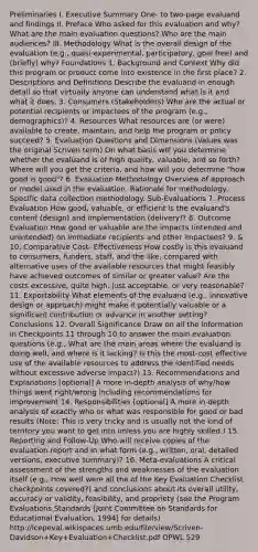 Preliminaries I. Executive Summary One- to two-page evaluand and findings II. Preface Who asked for this evaluation and why? What are the main evaluation questions? Who are the main audiences? III. Methodology What is the overall design of the evaluation (e.g., quasi-experimental, participatory, goal free) and (briefly) why? Foundations 1. Background and Context Why did this program or product come into existence in the first place? 2. Descriptions and Definitions Describe the evaluand in enough detail so that virtually anyone can understand what is it and what it does. 3. Consumers (Stakeholders) Who are the actual or potential recipients or impactees of the program (e.g., demographics)? 4. Resources What resources are (or were) available to create, maintain, and help the program or policy succeed? 5. Evaluation Questions and Dimensions (Values was the original Scriven term) On what basis will you determine whether the evaluand is of high quality, valuable, and so forth? Where will you get the criteria, and how will you determine "how good is good"? 6. Evaluation Methodology Overview of approach or model used in the evaluation. Rationale for methodology. Specific data collection methodology. Sub-Evaluations 7. Process Evaluation How good, valuable, or efficient is the evaluand's content (design) and implementation (delivery)? 8. Outcome Evaluation How good or valuable are the impacts (intended and unintended) on immediate recipients and other impactees? 9. & 10. Comparative Cost- Effectiveness How costly is this evaluand to consumers, funders, staff, and the like, compared with alternative uses of the available resources that might feasibly have achieved outcomes of similar or greater value? Are the costs excessive, quite high, just acceptable, or very reasonable? 11. Exportability What elements of the evaluand (e.g., innovative design or approach) might make it potentially valuable or a significant contribution or advance in another setting? Conclusions 12. Overall Significance Draw on all the information in Checkpoints 11 through 10 to answer the main evaluation questions (e.g., What are the main areas where the evaluand is doing well, and where is it lacking? Is this the most-cost effective use of the available resources to address the identified needs without excessive adverse impact?) 13. Recommendations and Explanations [optional] A more in-depth analysis of why/how things went right/wrong including recommendations for improvement 14. Responsibilities [optional] A more in-depth analysis of exactly who or what was responsible for good or bad results (Note: This is very tricky and is usually not the kind of territory you want to get into unless you are highly skilled.) 15. Reporting and Follow-Up Who will receive copies of the evaluation report and in what form (e.g., written, oral, detailed versions, executive summary)? 16. Meta-evaluations A critical assessment of the strengths and weaknesses of the evaluation itself (e.g., How well were all the of the Key Evaluation Checklist checkpoints covered?) and conclusions about its overall utility, accuracy or validity, feasibility, and propriety (see the Program Evaluations Standards [Joint Committee on Standards for Educational Evaluation, 1994] for details) http://lcepeval.wikispaces.umb.edu/file/view/Scriven-Davidson+Key+Evaluation+Checklist.pdf OPWL 529