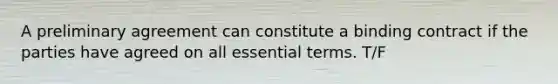 A preliminary agreement can constitute a binding contract if the parties have agreed on all essential terms. T/F