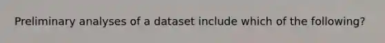 Preliminary analyses of a dataset include which of the following?