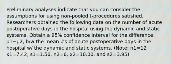 Preliminary analyses indicate that you can consider the assumptions for using non-pooled​ t-procedures satisfied. Researchers obtained the following data on the number of acute postoperative days in the hospital using the dynamic and static systems. Obtain a 95​% confidence interval for the​ difference, μ1−μ2​, b/w the mean #s of acute postoperative days in the hospital w/ the dynamic and static systems.​ (Note: n1=12 x1=7.42​, s1=1.56​, n2=6, x2=10.00​, and s2=3.95​)