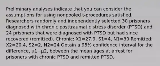 Preliminary analyses indicate that you can consider the assumptions for using nonpooled​ t-procedures satisfied. Researchers randomly and independently selected 30 prisoners diagnosed with chronic posttraumatic stress disorder​ (PTSD) and 24 prisoners that were diagnosed with PTSD but had since recovered​ (remitted). Chronic: X1=27.9, S1=4, N1=30 Remitted: X2=20.4, S2=2, N2=24 Obtain a 95​% confidence interval for the​ difference, μ1−μ2​, between the mean ages at arrest for prisoners with chronic PTSD and remitted PTSD.