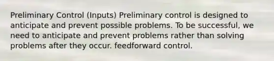 Preliminary Control (Inputs) Preliminary control is designed to anticipate and prevent possible problems. To be successful, we need to anticipate and prevent problems rather than solving problems after they occur. feedforward control.