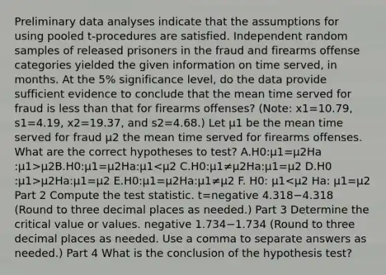 Preliminary data analyses indicate that the assumptions for using pooled​ t-procedures are satisfied. Independent random samples of released prisoners in the fraud and firearms offense categories yielded the given information on time​ served, in months. At the 5​% significance​ level, do the data provide sufficient evidence to conclude that the mean time served for fraud is less than that for firearms​ offenses? ​(Note: x1=10.79​, s1=4.19​, x2=19.37​, and s2=4.68​.) Let μ1 be the mean time served for fraud μ2 the mean time served for firearms offenses. What are the correct hypotheses to​ test? A.H0​:μ1=μ2Ha​:μ1>μ2B.H0​:μ1=μ2Ha​:μ1 μ2Ha​:μ1=μ2 E.H0​:μ1=μ2Ha​:μ1≠μ2 F. H0​: μ1<μ2 Ha​: μ1=μ2 Part 2 Compute the test statistic. t=negative 4.318−4.318 ​(Round to three decimal places as​ needed.) Part 3 Determine the critical value or values. negative 1.734−1.734 ​(Round to three decimal places as needed. Use a comma to separate answers as​ needed.) Part 4 What is the conclusion of the hypothesis​ test?