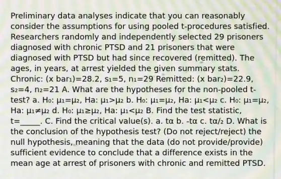 Preliminary data analyses indicate that you can reasonably consider the assumptions for using pooled t-procedures satisfied. Researchers randomly and independently selected 29 prisoners diagnosed with chronic PTSD and 21 prisoners that were diagnosed with PTSD but had since recovered (remitted). The ages, in years, at arrest yielded the given summary stats. Chronic: (x bar₁)=28.2, s₁=5, n₁=29 Remitted: (x bar₂)=22.9, s₂=4, n₂=21 A. What are the hypotheses for the non-pooled t-test? a. H₀: µ₁=µ₂, Ha: µ₁>µ₂ b. H₀: µ₁=µ₂, Ha: µ₁<µ₂ c. H₀: µ₁=µ₂, Ha: µ₁≠µ₂ d. H₀: µ₁≥µ₂, Ha: µ₁<µ₂ B. Find the test statistic, t=_____. C. Find the critical value(s). a. tα b. -tα c. tα/₂ D. What is the conclusion of the hypothesis test? (Do not reject/reject) the null hypothesis, meaning that the data (do not provide/provide) sufficient evidence to conclude that a difference exists in the mean age at arrest of prisoners with chronic and remitted PTSD.