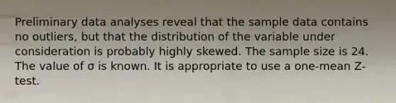 Preliminary data analyses reveal that the sample data contains no outliers, but that the distribution of the variable under consideration is probably highly skewed. The sample size is 24. The value of σ is known. It is appropriate to use a one-mean Z-test.