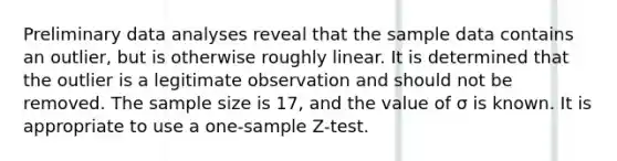 Preliminary data analyses reveal that the sample data contains an outlier, but is otherwise roughly linear. It is determined that the outlier is a legitimate observation and should not be removed. The sample size is 17, and the value of σ is known. It is appropriate to use a one-sample Z-test.