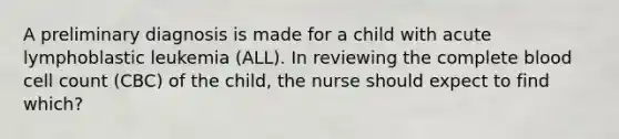 A preliminary diagnosis is made for a child with acute lymphoblastic leukemia (ALL). In reviewing the complete blood cell count (CBC) of the child, the nurse should expect to find which?