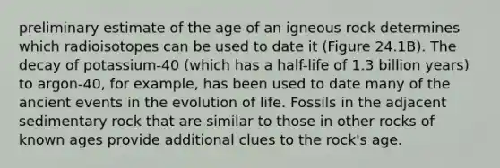 preliminary estimate of the age of an igneous rock determines which radioisotopes can be used to date it (Figure 24.1B). The decay of potassium-40 (which has a half-life of 1.3 billion years) to argon-40, for example, has been used to date many of the ancient events in the evolution of life. Fossils in the adjacent sedimentary rock that are similar to those in other rocks of known ages provide additional clues to the rock's age.