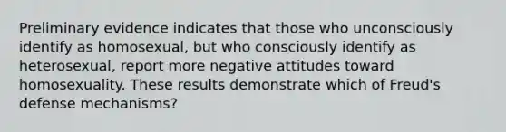 Preliminary evidence indicates that those who unconsciously identify as homosexual, but who consciously identify as heterosexual, report more negative attitudes toward homosexuality. These results demonstrate which of Freud's defense mechanisms?