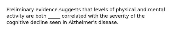 Preliminary evidence suggests that levels of physical and mental activity are both _____ correlated with the severity of the cognitive decline seen in Alzheimer's disease.