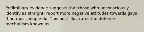 Preliminary evidence suggests that those who unconsciously identify as straight- report more negative attitudes towards gays than most people do. This best illustrates the defense mechanism known as