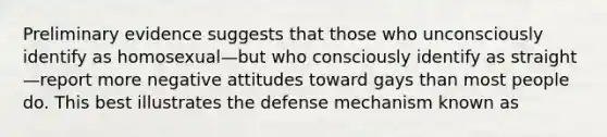 Preliminary evidence suggests that those who unconsciously identify as homosexual—but who consciously identify as straight—report more negative attitudes toward gays than most people do. This best illustrates the defense mechanism known as