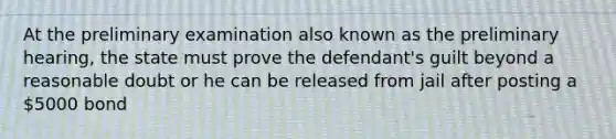 At the preliminary examination also known as the preliminary hearing, the state must prove the defendant's guilt beyond a reasonable doubt or he can be released from jail after posting a 5000 bond