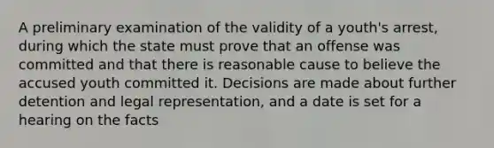 A preliminary examination of the validity of a youth's arrest, during which the state must prove that an offense was committed and that there is reasonable cause to believe the accused youth committed it. Decisions are made about further detention and legal representation, and a date is set for a hearing on the facts