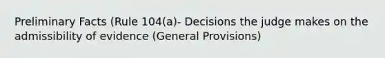 Preliminary Facts (Rule 104(a)- Decisions the judge makes on the admissibility of evidence (General Provisions)