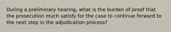 During a preliminary hearing, what is the burden of proof that the prosecution much satisfy for the case to continue forward to the next step in the adjudication process?