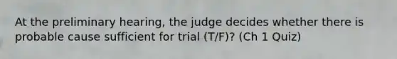 At the preliminary hearing, the judge decides whether there is probable cause sufficient for trial (T/F)? (Ch 1 Quiz)