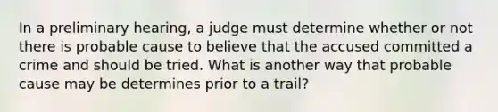 In a preliminary hearing, a judge must determine whether or not there is probable cause to believe that the accused committed a crime and should be tried. What is another way that probable cause may be determines prior to a trail?