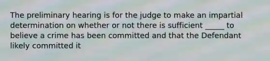 The preliminary hearing is for the judge to make an impartial determination on whether or not there is sufficient _____ to believe a crime has been committed and that the Defendant likely committed it