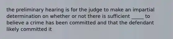 the preliminary hearing is for the judge to make an impartial determination on whether or not there is sufficient _____ to believe a crime has been committed and that the defendant likely committed it