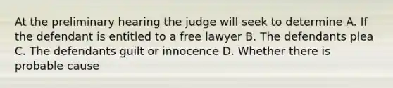 At the preliminary hearing the judge will seek to determine A. If the defendant is entitled to a free lawyer B. The defendants plea C. The defendants guilt or innocence D. Whether there is probable cause